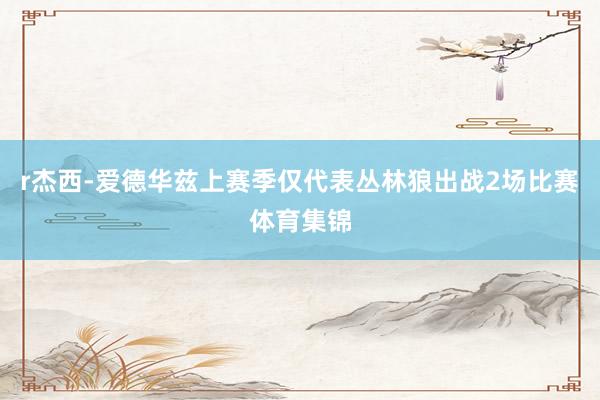 r杰西-爱德华兹上赛季仅代表丛林狼出战2场比赛体育集锦