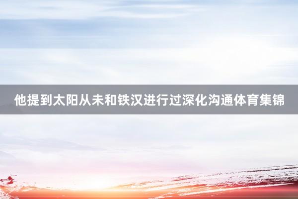 他提到太阳从未和铁汉进行过深化沟通体育集锦