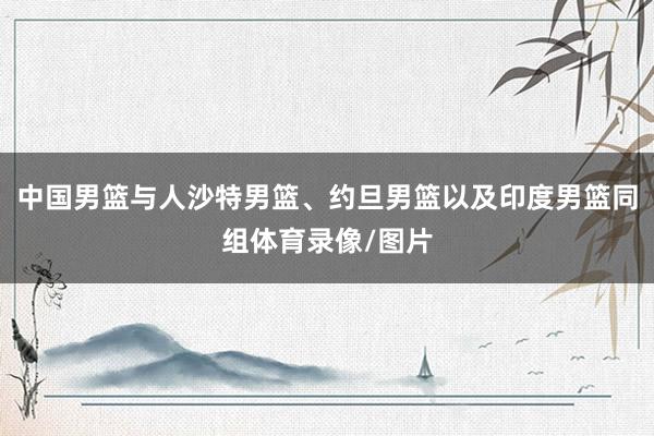 中国男篮与人沙特男篮、约旦男篮以及印度男篮同组体育录像/图片