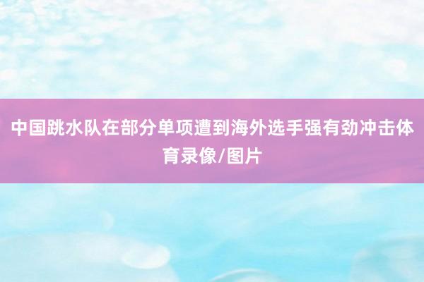 中国跳水队在部分单项遭到海外选手强有劲冲击体育录像/图片