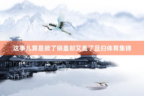 这事儿算是掀了锅盖却又盖了且归体育集锦