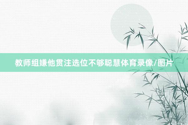 教师组嫌他贯注选位不够聪慧体育录像/图片