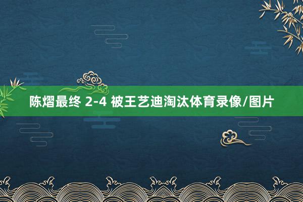陈熠最终 2-4 被王艺迪淘汰体育录像/图片