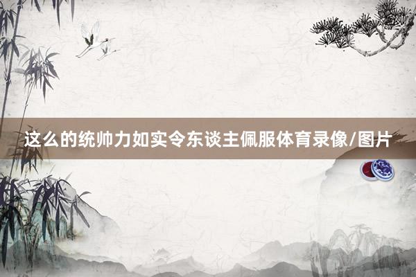 这么的统帅力如实令东谈主佩服体育录像/图片