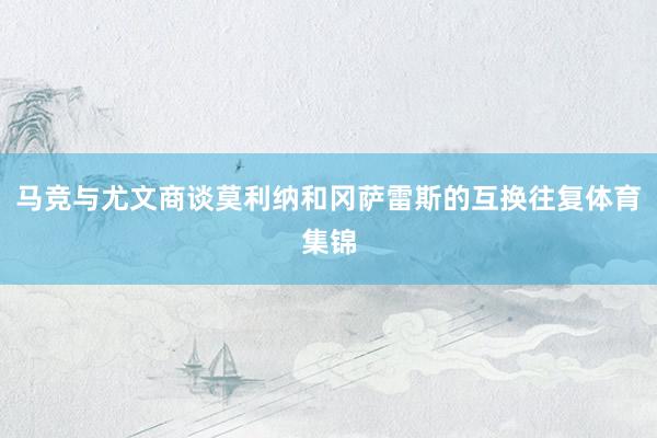 马竞与尤文商谈莫利纳和冈萨雷斯的互换往复体育集锦