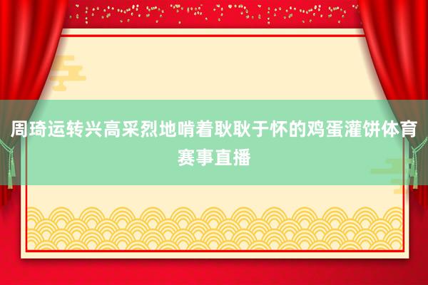 周琦运转兴高采烈地啃着耿耿于怀的鸡蛋灌饼体育赛事直播