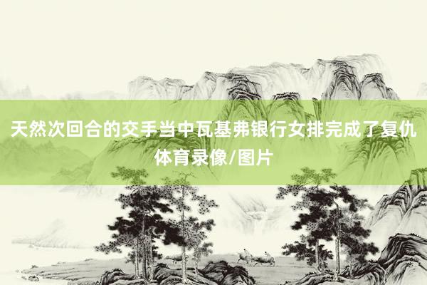 天然次回合的交手当中瓦基弗银行女排完成了复仇体育录像/图片