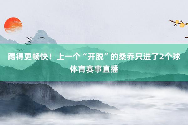 踢得更畅快！上一个“开脱”的桑乔只进了2个球体育赛事直播