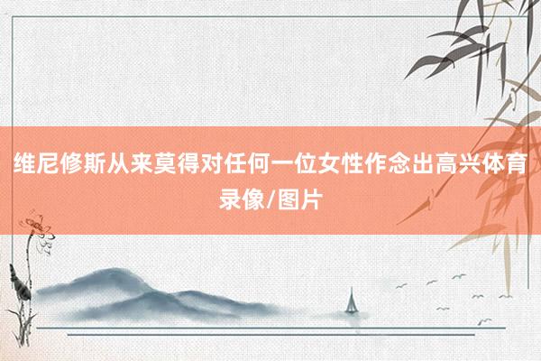 维尼修斯从来莫得对任何一位女性作念出高兴体育录像/图片
