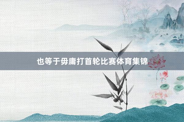 也等于毋庸打首轮比赛体育集锦