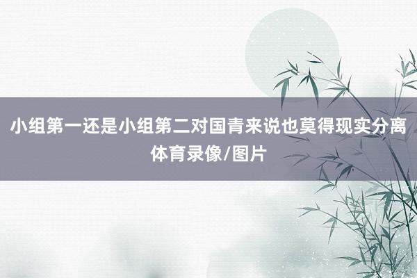 小组第一还是小组第二对国青来说也莫得现实分离体育录像/图片