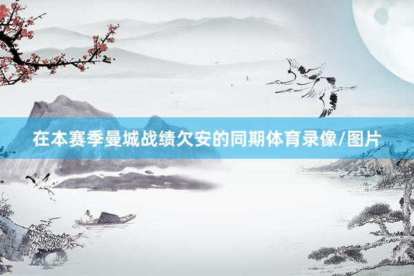 在本赛季曼城战绩欠安的同期体育录像/图片