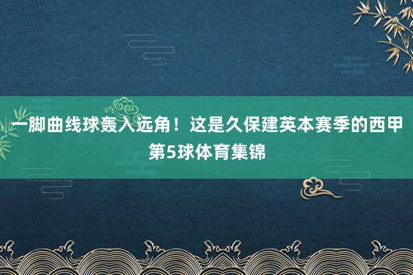 一脚曲线球轰入远角！这是久保建英本赛季的西甲第5球体育集锦