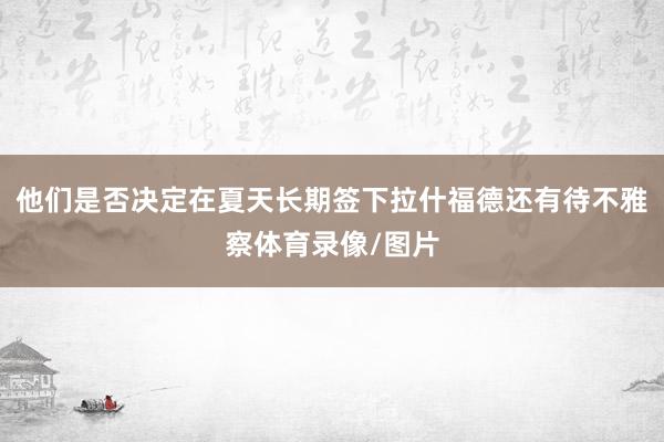 他们是否决定在夏天长期签下拉什福德还有待不雅察体育录像/图片