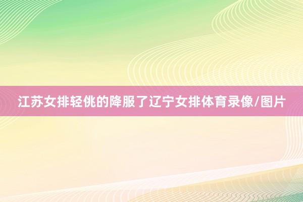 江苏女排轻佻的降服了辽宁女排体育录像/图片