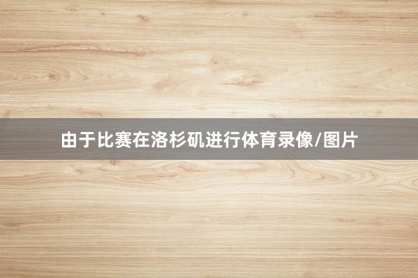由于比赛在洛杉矶进行体育录像/图片